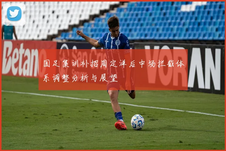 国足集训补招周定洋后中场拦截体系调整分析与展望