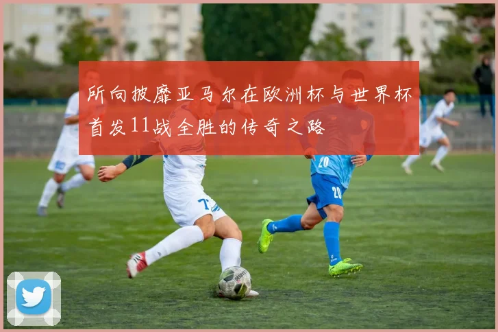 所向披靡亚马尔在欧洲杯与世界杯首发11战全胜的传奇之路