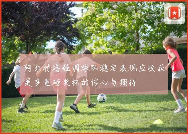 阿尔特塔强调球队稳定表现应收获更多重磅奖杯的信心与期待