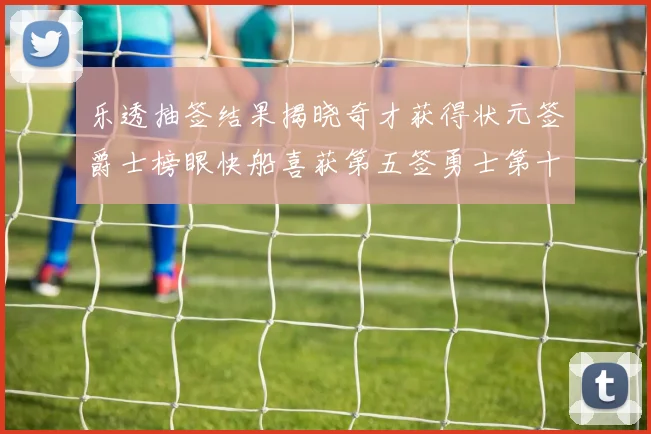 乐透抽签结果揭晓奇才获得状元签爵士榜眼快船喜获第五签勇士第十一雷霆第十二