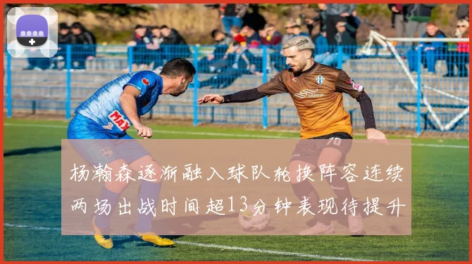 杨瀚森逐渐融入球队轮换阵容连续两场出战时间超13分钟表现待提升