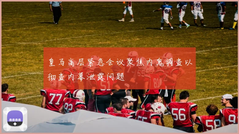 皇马高层紧急会议聚焦内鬼调查以彻查内幕泄露问题