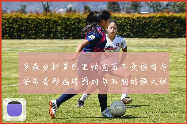 亨森分析贾巴里帕克若不受伤将与字母哥形成塔图姆与布朗的强大组合