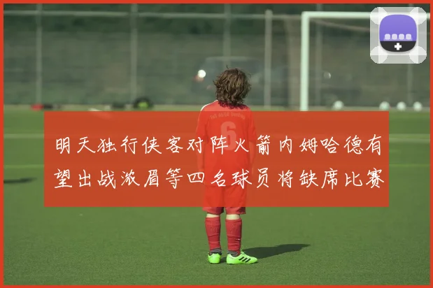 明天独行侠客对阵火箭内姆哈德有望出战浓眉等四名球员将缺席比赛