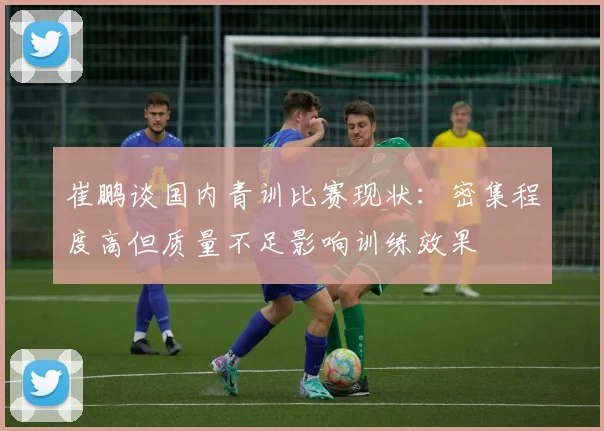 崔鹏谈国内青训比赛现状：密集程度高但质量不足影响训练效果