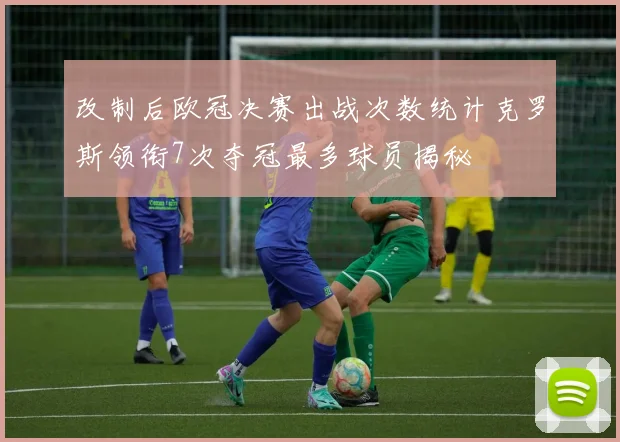 改制后欧冠决赛出战次数统计克罗斯领衔7次夺冠最多球员揭秘