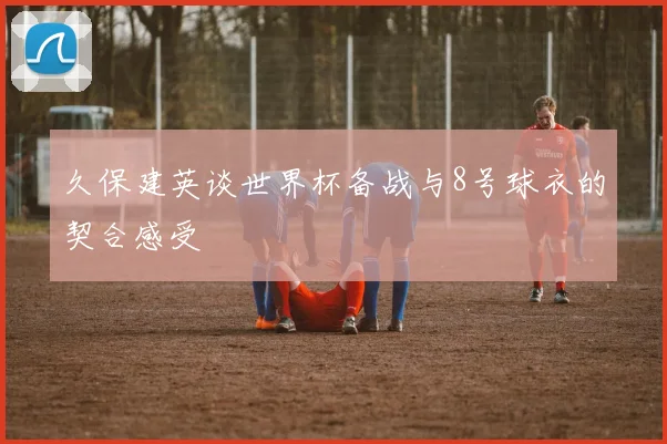 久保建英谈世界杯备战与8号球衣的契合感受