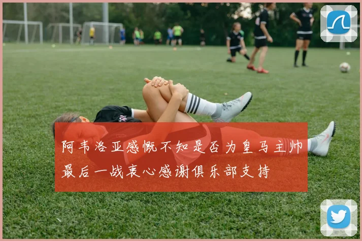 阿韦洛亚感慨不知是否为皇马主帅最后一战衷心感谢俱乐部支持